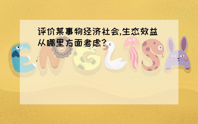 评价某事物经济社会,生态效益从哪里方面考虑?