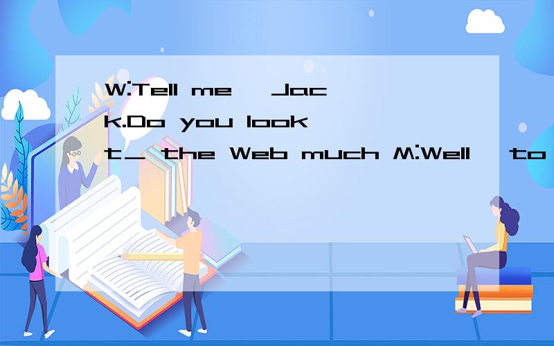 W:Tell me ,Jack.Do you look t＿ the Web much M:Well ,to tell you the t＿,I am so busy with work.I don't really have much time to s ＿ the Web.Let me think...I s＿ I log on a couple of times a week,for about two or thref hours.W:So,What do you do