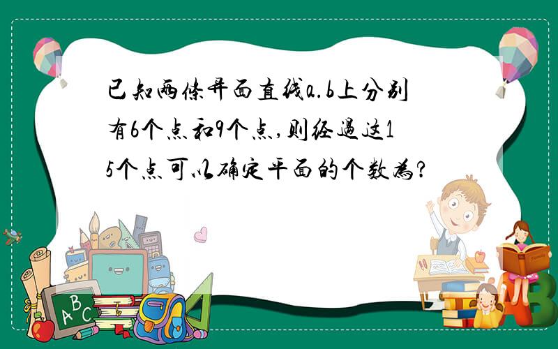 已知两条异面直线a.b上分别有6个点和9个点,则经过这15个点可以确定平面的个数为?