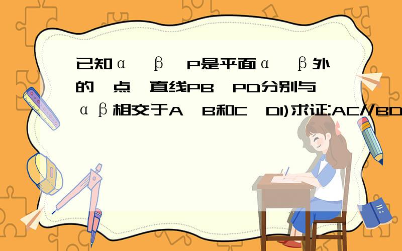 已知α∥β,P是平面α、β外的一点,直线PB、PD分别与αβ相交于A、B和C、D1)求证:AC//BD(2)如果PA=4cm（3）若点p在平面α、β之间,试在（2）的条件下求CD的长