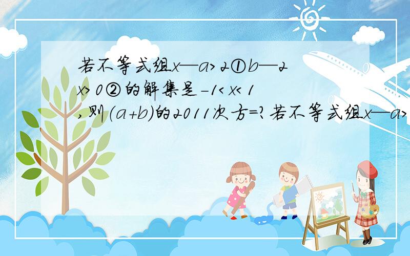 若不等式组x—a＞2①b—2x＞0②的解集是-1＜x＜1,则（a+b）的2011次方=?若不等式组x—a＞2① 的解集是-1＜x＜1,则（a+b）的2011次方=?b—2x＞0②