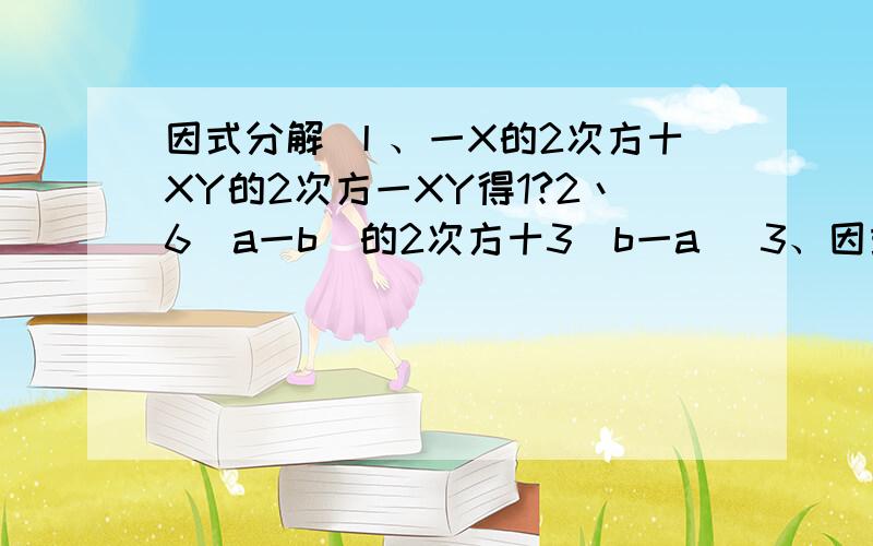 因式分解 丨、一X的2次方十XY的2次方一XY得1?2丶6(a一b)的2次方十3(b一a) 3、因式分解丨、一X的2次方十XY的2次方一XY得1?2丶6(a一b)的2次方十3(b一a)3、a的4次方一14、2X的3次方y一12X的2次方y十18xY5丶