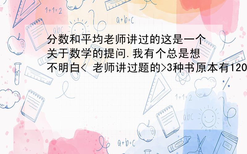 分数和平均老师讲过的这是一个关于数学的提问.我有个总是想不明白< 老师讲过题的>3种书原本有120本 动物世界卖出 4分之1 植物王国卖出 3分之1 地球故事卖出5分之二.老师利用通分后的分数