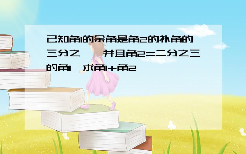 已知角1的余角是角2的补角的三分之一,并且角2=二分之三的角1,求角1+角2