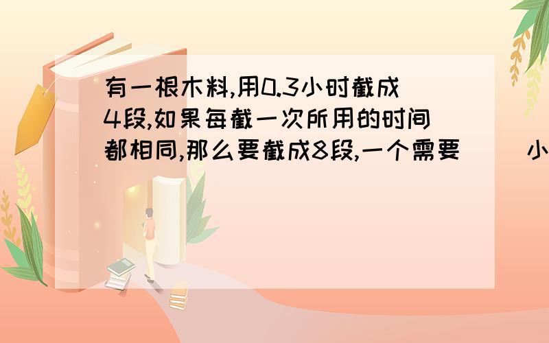 有一根木料,用0.3小时截成4段,如果每截一次所用的时间都相同,那么要截成8段,一个需要( )小时.