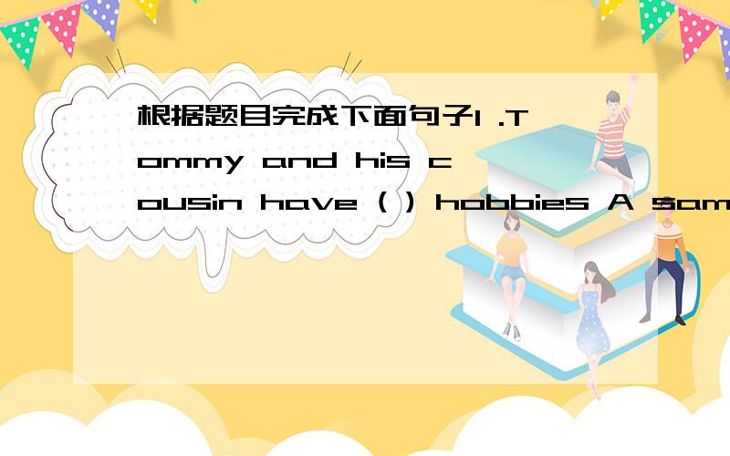 根据题目完成下面句子1 .Tommy and his cousin have ( ) hobbies A same B the same c different My cousin and I go to the same school .( 用different 替换same )