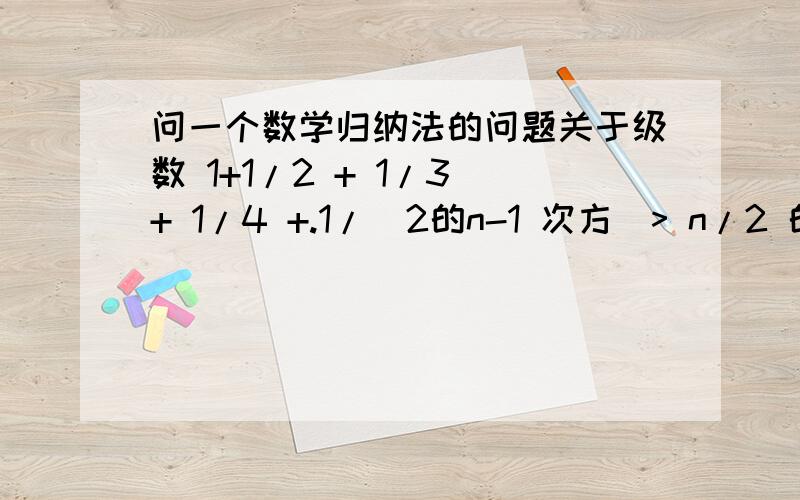 问一个数学归纳法的问题关于级数 1+1/2 + 1/3 + 1/4 +.1/（2的n-1 次方）> n/2 的证明中,假设 n=k 成立证明 n=k+1 成立时 将n换为 （k+1) 是每一项都换为k+1,即 证明 1/2 + 1/3 + 1/4 +.1/（2的n 次方）> （n+1