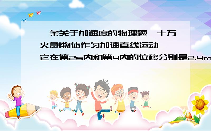 一条关于加速度的物理题,十万火急!物体作匀加速直线运动,它在第2s内和第4内的位移分别是2.4m和3.6m.求：⑴质点运动的加速度⑵质点运动的初速度