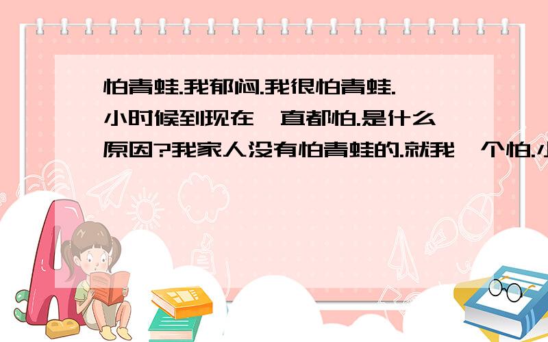 怕青蛙.我郁闷.我很怕青蛙.小时候到现在一直都怕.是什么原因?我家人没有怕青蛙的.就我一个怕.小时候经常被青蛙吓哭 长大后也很怕 每次去超市 卖水产的地方,只要有青娃的地方 我就绕道