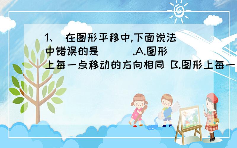 1、 在图形平移中,下面说法中错误的是 （ ）.A.图形上每一点移动的方向相同 B.图形上每一点点移动的距离相等C.图形上对应两点的连线的长度不变 D.图形上可能存在不动点为什么