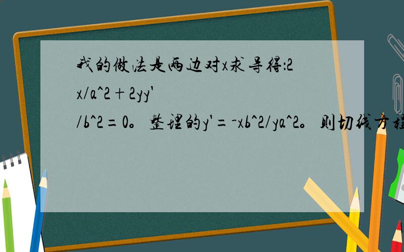 我的做法是两边对x求导得：2x/a^2+2yy'/b^2=0。整理的y'=-xb^2/ya^2。则切线方程为y-y1=(x1b^2/y1a^2)(x-x1)但最后答案是x1x/a^2+y1y/b^2=1为什么不对啊，