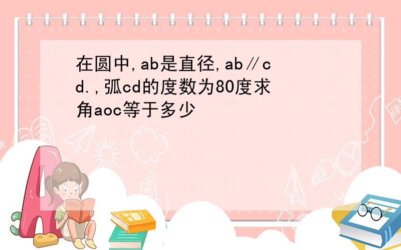 在圆中,ab是直径,ab∥cd.,弧cd的度数为80度求角aoc等于多少