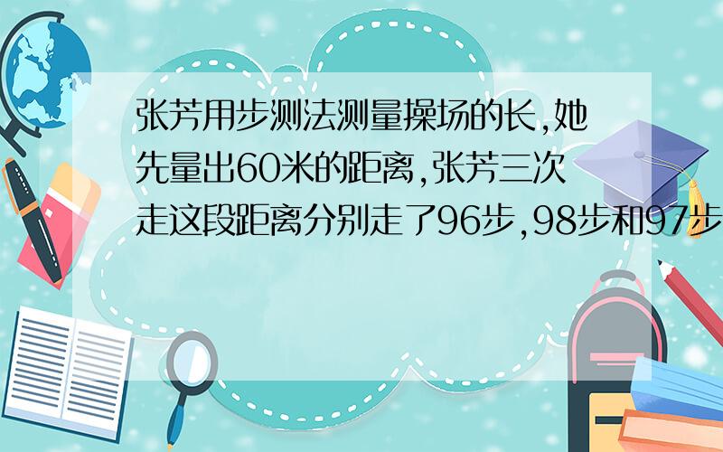 张芳用步测法测量操场的长,她先量出60米的距离,张芳三次走这段距离分别走了96步,98步和97步.然后张芳以这样的平均步长从操场的这一头走到另一头一共走150步,这个操场大约长多少米?,要算