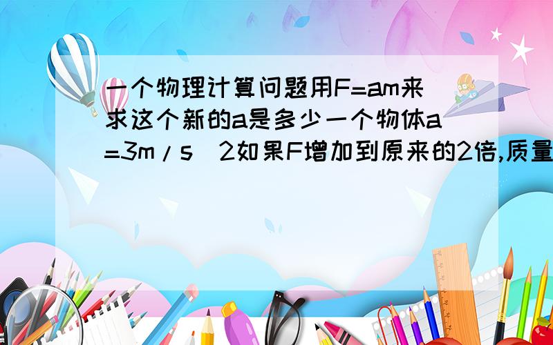 一个物理计算问题用F=am来求这个新的a是多少一个物体a=3m/s^2如果F增加到原来的2倍,质量增加到原来的3倍,求这个新的a是多少 用F=ma来求解 请详细写出步骤