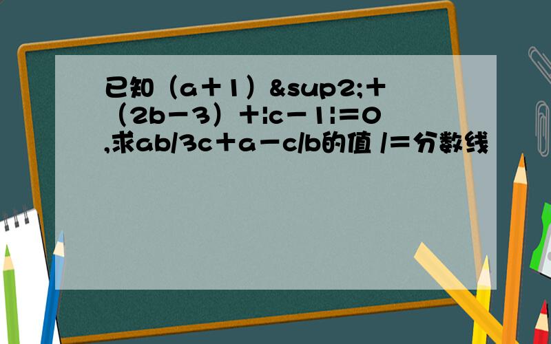 已知（a＋1）²＋（2b－3）＋|c－1|＝0,求ab/3c＋a－c/b的值 /＝分数线