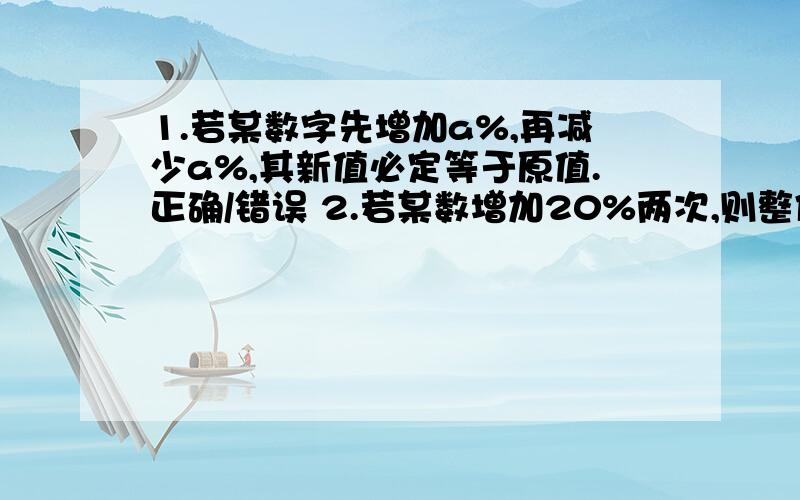 1.若某数字先增加a%,再减少a%,其新值必定等于原值.正确/错误 2.若某数增加20%两次,则整体百分增加为44%.正确/错误