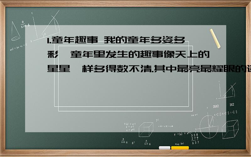 1.童年趣事 我的童年多姿多彩,童年里发生的趣事像天上的星星一样多得数不清.其中最亮最耀眼的还是那一颗