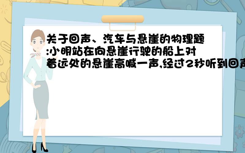 关于回声、汽车与悬崖的物理题:小明站在向悬崖行驶的船上对着远处的悬崖高喊一声,经过2秒听到回声,若船行驶速度为4m每秒,空气中声速是340米每秒,问小明听到回声时,船离悬崖多远?