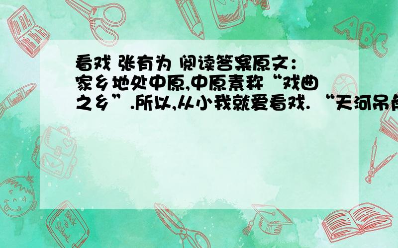 看戏 张有为 阅读答案原文：家乡地处中原,中原素称“戏曲之乡”.所以,从小我就爱看戏. “天河吊角,南瓜豆角；天河南北,西瓜凉水”,正是乡下唱大戏的好时节.天刚擦黑,我们这些孩子便怀