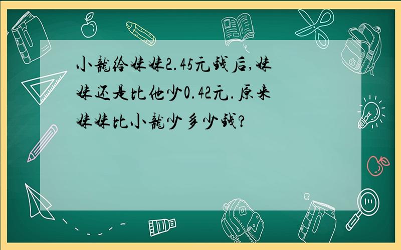 小龙给妹妹2.45元钱后,妹妹还是比他少0.42元.原来妹妹比小龙少多少钱?