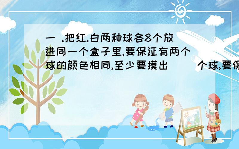 一 .把红.白两种球各8个放进同一个盒子里,要保证有两个球的颜色相同,至少要摸出（ ）个球,要保证摸出的球有一个是白色的,最少要摸出（ ）个球.二.把红.绿.蓝三种颜色的球各放到同一个