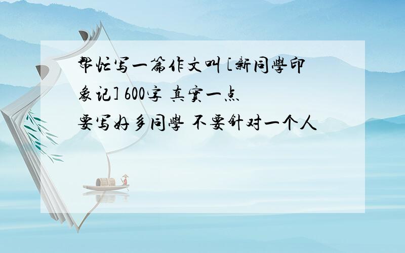 帮忙写一篇作文叫 [新同学印象记] 600字 真实一点 要写好多同学 不要针对一个人