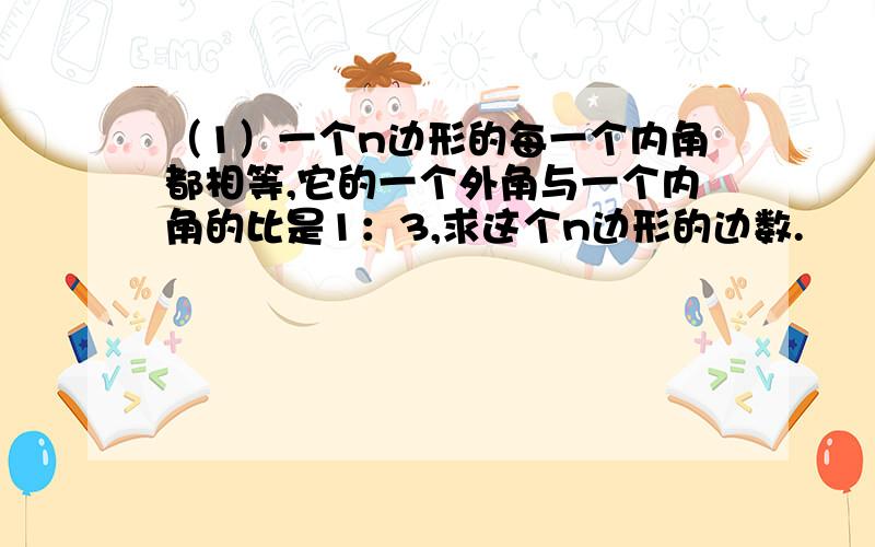 （1）一个n边形的每一个内角都相等,它的一个外角与一个内角的比是1：3,求这个n边形的边数.