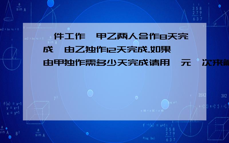 一件工作,甲乙两人合作8天完成,由乙独作12天完成.如果由甲独作需多少天完成请用一元一次来解,甲乙两人合作12天完成,合作了8天,乙停止工作,甲又用了5天完成.问甲、乙二人独作各需要几天