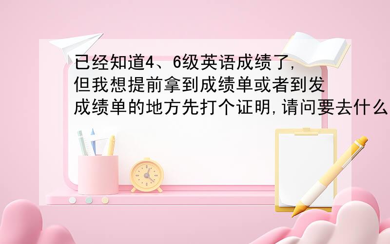 已经知道4、6级英语成绩了,但我想提前拿到成绩单或者到发成绩单的地方先打个证明,请问要去什么单位呢?