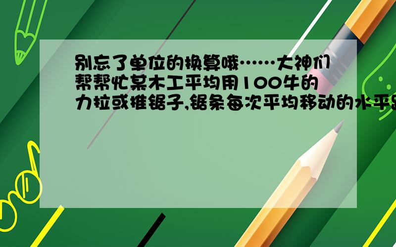 别忘了单位的换算哦……大神们帮帮忙某木工平均用100牛的力拉或推锯子,锯条每次平均移动的水平距离为50厘米,每拉或推一锯,锯条平均深入2毫米.现在要把20厘米厚的木头锯断,他必须做功多