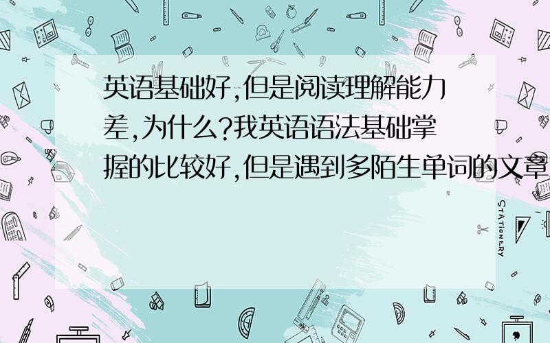 英语基础好,但是阅读理解能力差,为什么?我英语语法基础掌握的比较好,但是遇到多陌生单词的文章就蒙了,老是喜欢一句句话细看,虽然我知道应该快速保持向前看,但是看完就不知道是什么意