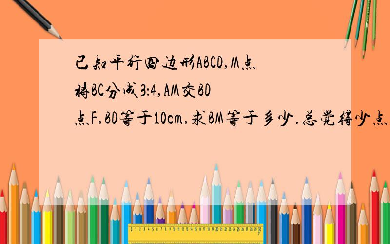 已知平行四边形ABCD,M点将BC分成3：4,AM交BD点F,BD等于10cm,求BM等于多少.总觉得少点什么,跪谢!