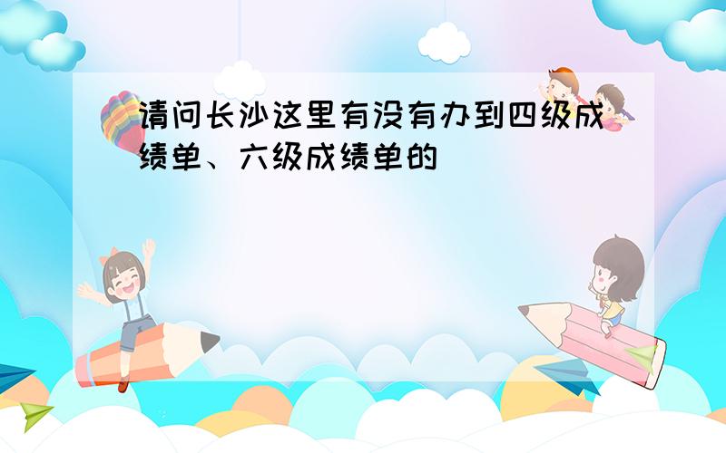 请问长沙这里有没有办到四级成绩单、六级成绩单的