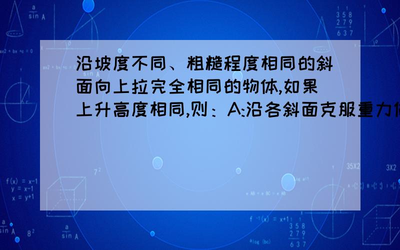 沿坡度不同、粗糙程度相同的斜面向上拉完全相同的物体,如果上升高度相同,则：A:沿各斜面克服重力做功一样大 B:沿坡度小的斜面拉力做功小些 C:沿坡度小的斜面物体克服摩擦力做的功较大