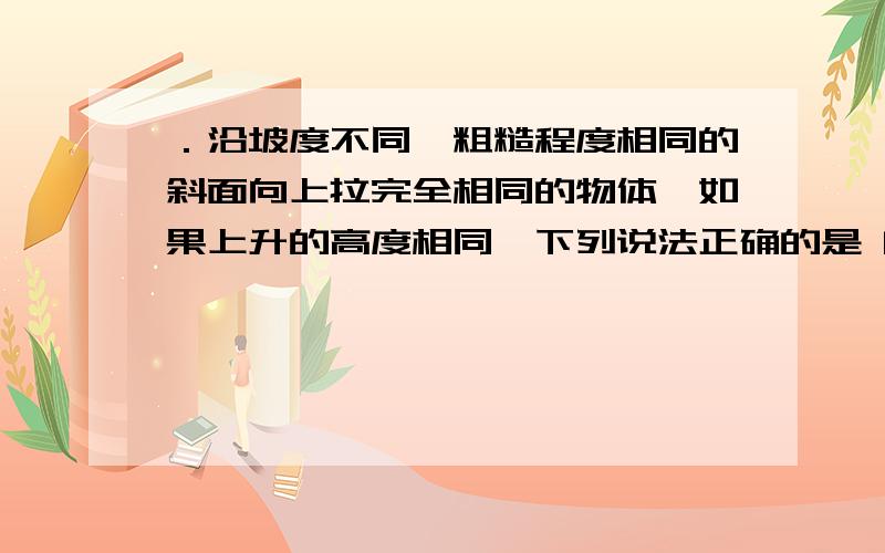 ．沿坡度不同,粗糙程度相同的斜面向上拉完全相同的物体,如果上升的高度相同,下列说法正确的是 [ ] A．沿坡度小的斜面拉力做的功小些． B．沿各斜面克服重力做的功一样大． C．沿坡度小