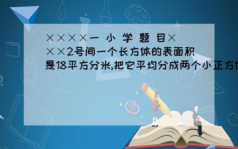 ××××一 小 学 题 目×××2号间一个长方体的表面积是18平方分米,把它平均分成两个小正方体,每个小正方体的表面积是多少平方分米?回答过的不要回答现在大家认为10.8平方分米的顶一下！