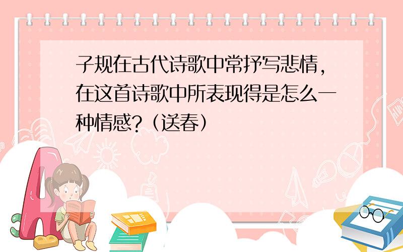 子规在古代诗歌中常抒写悲情,在这首诗歌中所表现得是怎么一种情感?（送春）