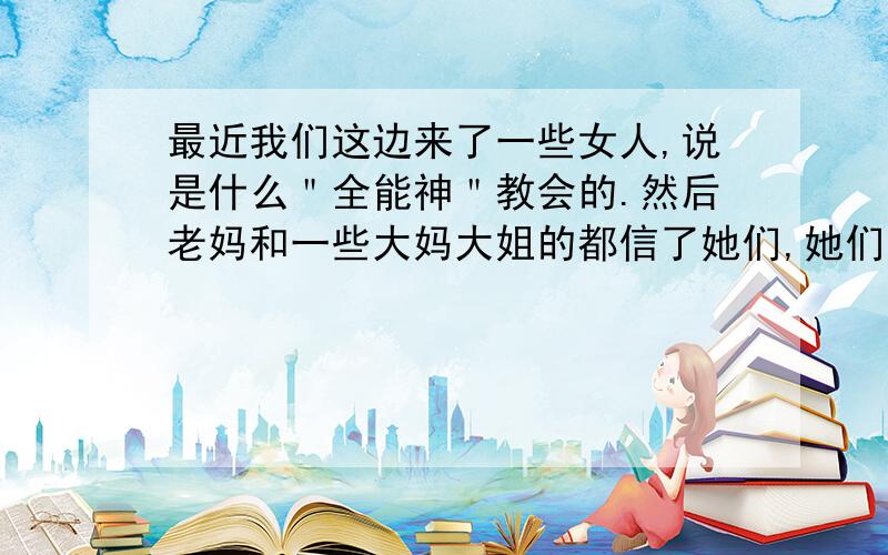 最近我们这边来了一些女人,说是什么＂全能神＂教会的.然后老妈和一些大妈大姐的都信了她们,她们天天往家里跑,说是传教,让我们去听,.我觉得不是什么好东西吧,都不听我的!你们说怎么办?