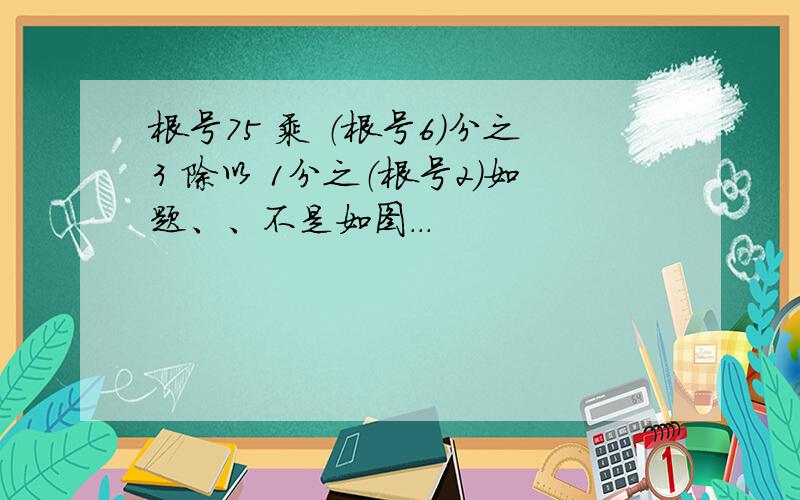 根号75 乘 （根号6）分之3 除以 1分之（根号2）如题、、不是如图...