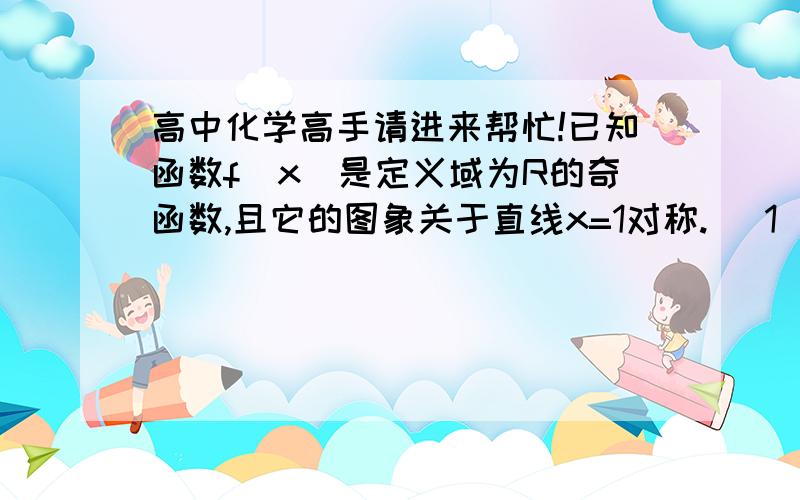 高中化学高手请进来帮忙!已知函数f(x)是定义域为R的奇函数,且它的图象关于直线x=1对称. （1）求f(0)的值； （2）证明：函数f(x)是周期函数； （3）若f(x)=x (0