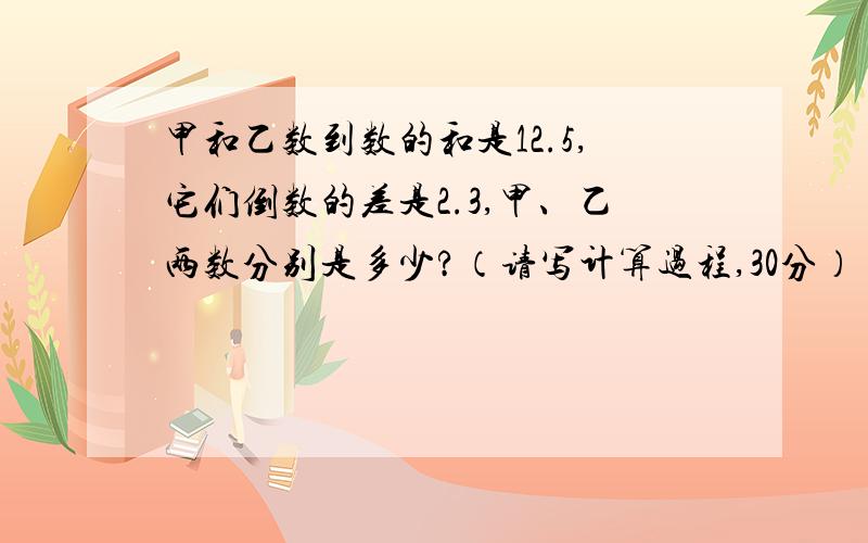 甲和乙数到数的和是12.5,它们倒数的差是2.3,甲、乙两数分别是多少?（请写计算过程,30分）