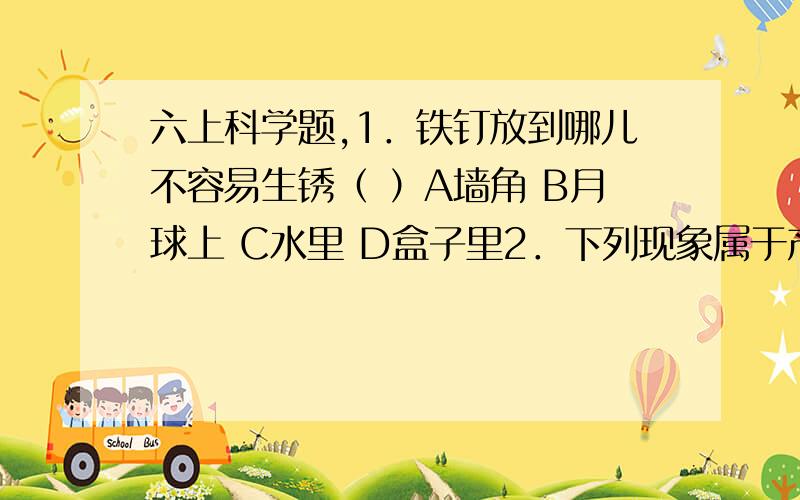 六上科学题,1．铁钉放到哪儿不容易生锈（ ）A墙角 B月球上 C水里 D盒子里2．下列现象属于产生新物质的变化的是（ ）A水滴石穿 B滴水成冰 C水流成河 D聚沙成塔3 纯净的水是（ ）A酸性物质 B