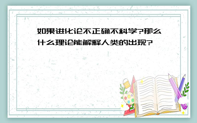 如果进化论不正确不科学?那么什么理论能解释人类的出现?