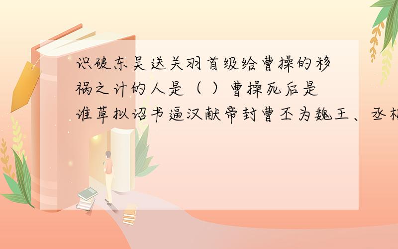 识破东吴送关羽首级给曹操的移祸之计的人是（ ）曹操死后是谁草拟诏书逼汉献帝封曹丕为魏王、丞相、冀牧第一个阻止刘备以倾国之兵伐吴替关羽报仇的是( )