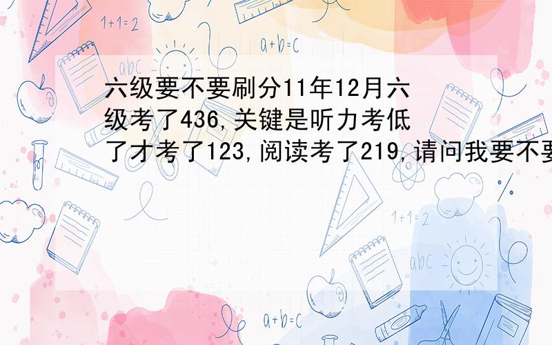 六级要不要刷分11年12月六级考了436,关键是听力考低了才考了123,阅读考了219,请问我要不要再考一次刷下分?就考了个刚过线的分数心有不甘啊~