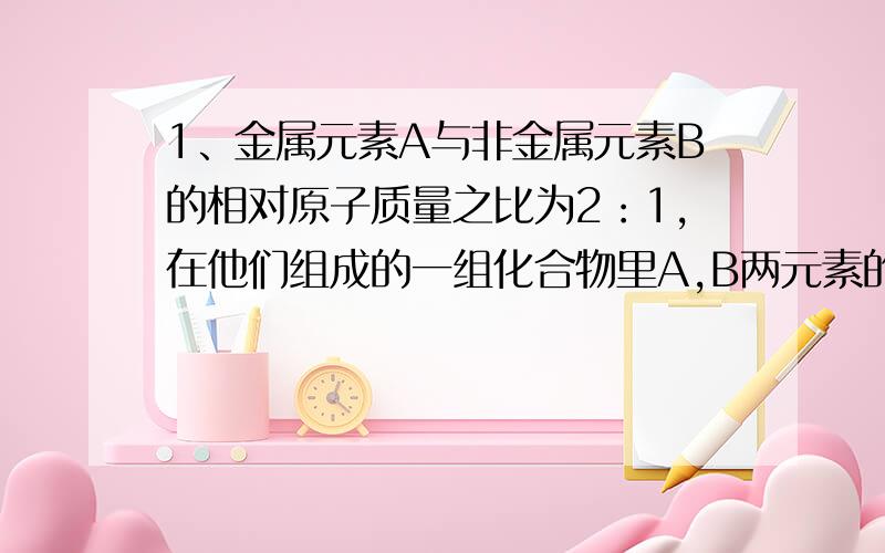 1、金属元素A与非金属元素B的相对原子质量之比为2：1,在他们组成的一组化合物里A,B两元素的质量比为2：3,则此化合物的化学式为（ ）2、一体重为60kg的缺钙病人每天出从食物中获得钙外,还