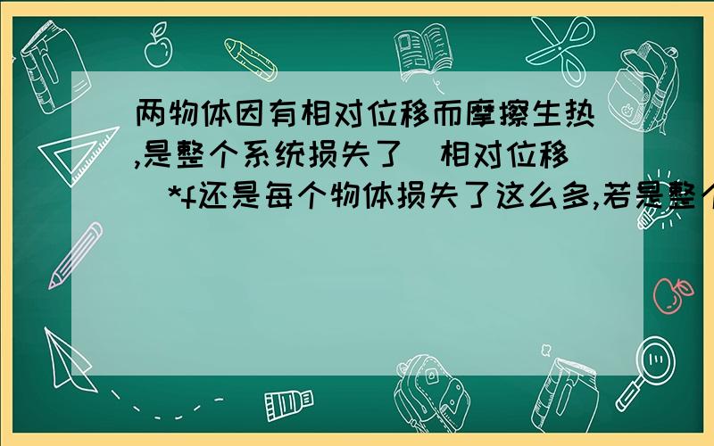 两物体因有相对位移而摩擦生热,是整个系统损失了（相对位移）*f还是每个物体损失了这么多,若是整个系统损失的,那折合到每个物体上怎么算.