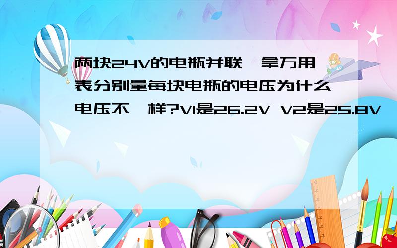 两块24V的电瓶并联,拿万用表分别量每块电瓶的电压为什么电压不一样?V1是26.2V V2是25.8V