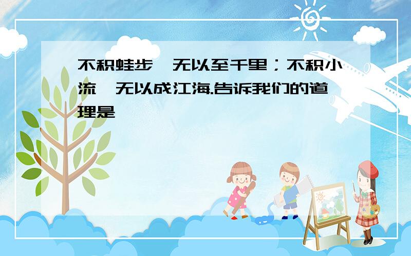 不积蛙步,无以至千里；不积小流,无以成江海.告诉我们的道理是