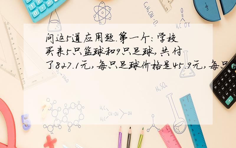 问这5道应用题.第一个：学校买来5只篮球和9只足球,共付了827.1元,每只足球价格是45.9元,每只篮球的价格是多少元?第二个：做一套服装要用布4.8米,采用新的裁剪方法,每套服装可节省0.4米布.